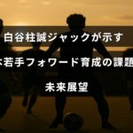 白谷柱誠ジャック選手のプレーシーンとともに、日本の若手フォワード選手育成における現状の課題と今後の展望について示した画像
